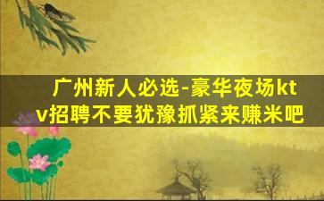 广州新人必选-豪华夜场ktv招聘不要犹豫抓紧来赚米吧